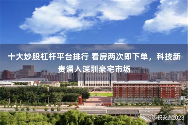 十大炒股杠杆平台排行 看房两次即下单,科技新贵涌入深圳豪宅市场