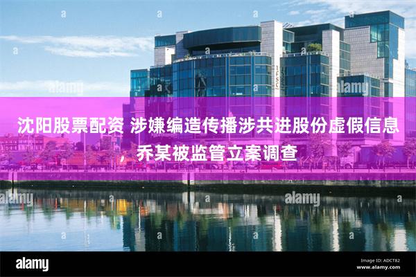 沈阳股票配资 涉嫌编造传播涉共进股份虚假信息,乔某被监管立案调查