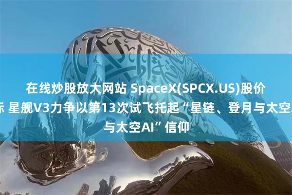 在线炒股放大网站 SpaceX(SPCX.US)股价破发之际 星舰V3力争以第13次试飞托起“星链、登月与太空AI”信仰