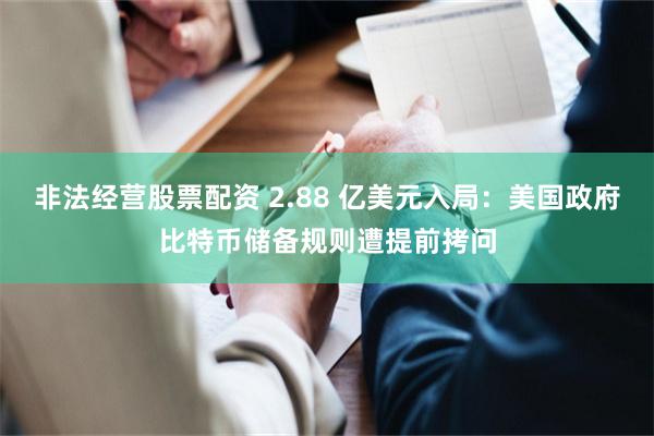 非法经营股票配资 2.88 亿美元入局：美国政府比特币储备规则遭提前拷问