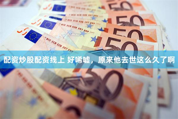 配资炒股配资线上 好唏嘘，原来他去世这么久了啊