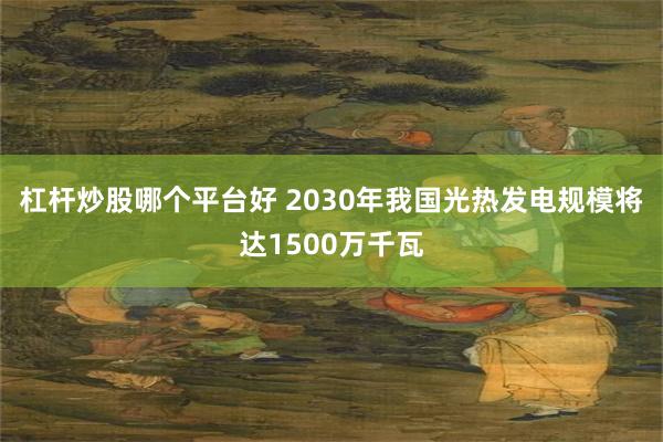 杠杆炒股哪个平台好 2030年我国光热发电规模将达1500万千瓦
