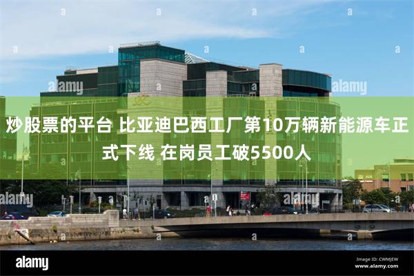 炒股票的平台 比亚迪巴西工厂第10万辆新能源车正式下线 在岗员工破5500人