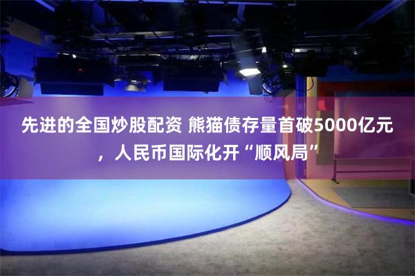 先进的全国炒股配资 熊猫债存量首破5000亿元,人民币国际化开“顺风局”
