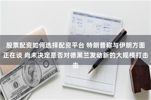 股票配资如何选择配资平台 特朗普称与伊朗方面正在谈 尚未决定是否对德黑兰发动新的大规模打击