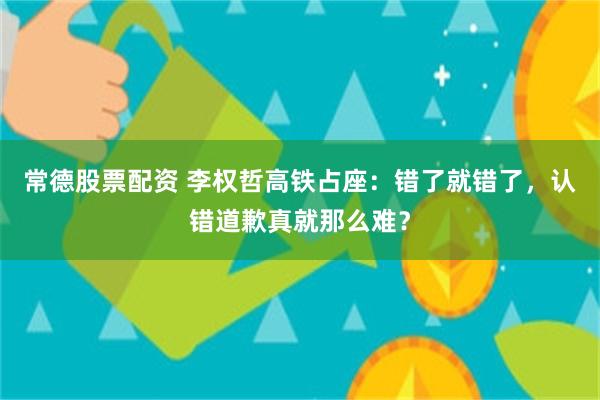 常德股票配资 李权哲高铁占座：错了就错了，认错道歉真就那么难？