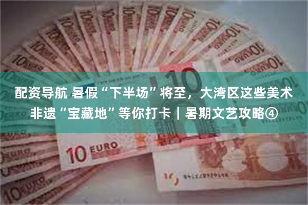 配资导航 暑假“下半场”将至，大湾区这些美术非遗“宝藏地”等你打卡｜暑期文艺攻略④