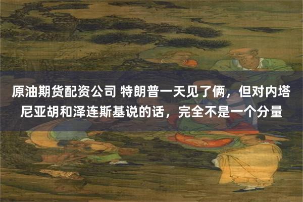 原油期货配资公司 特朗普一天见了俩，但对内塔尼亚胡和泽连斯基说的话，完全不是一个分量