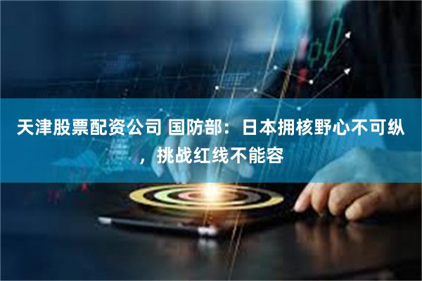 天津股票配资公司 国防部：日本拥核野心不可纵，挑战红线不能容