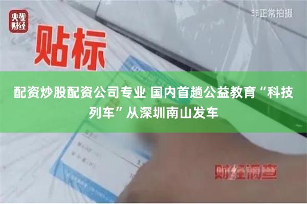 配资炒股配资公司专业 国内首趟公益教育“科技列车”从深圳南山发车