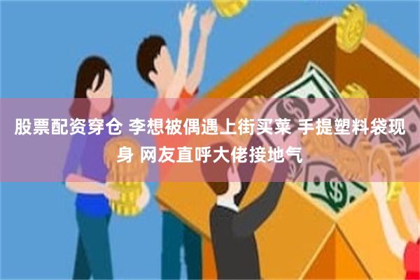 股票配资穿仓 李想被偶遇上街买菜 手提塑料袋现身 网友直呼大佬接地气