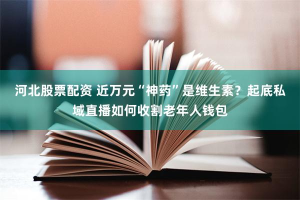 河北股票配资 近万元“神药”是维生素？起底私域直播如何收割老年人钱包