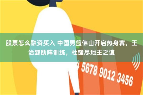 股票怎么融资买入 中国男篮佛山开启热身赛，王治郅助阵训练，杜锋尽地主之谊