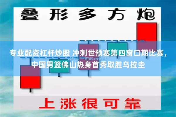 专业配资杠杆炒股 冲刺世预赛第四窗口期比赛,中国男篮佛山热身首秀取胜乌拉圭
