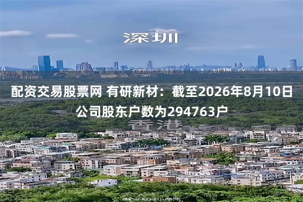 配资交易股票网 有研新材：截至2026年8月10日公司股东户数为294763户